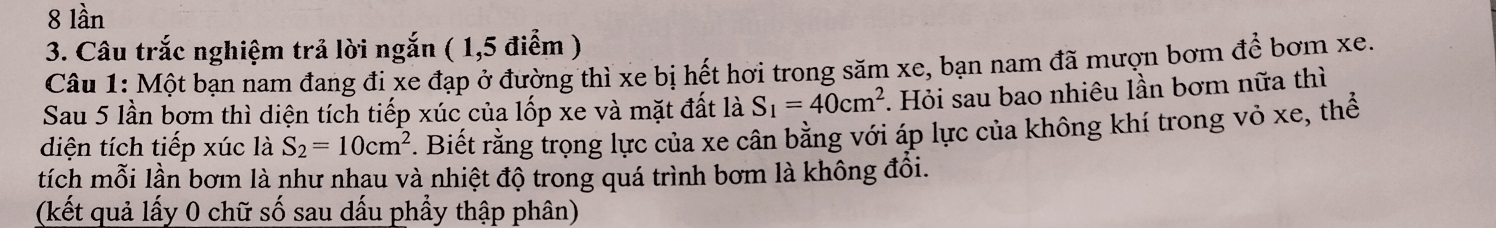 lần 
3. Câu trắc nghiệm trả lời ngắn ( 1,5 điểm ) 
Câu 1: Một bạn nam đang đi xe đạp ở đường thì xe bị hết hơi trong săm xe, bạn nam đã mượn bơm để bơm xe. 
Sau 5 lần bơm thì diện tích tiếp xúc của lốp xe và mặt đất là S_1=40cm^2. Hỏi sau bao nhiêu lần bơm nữa thì 
diện tích tiếp xúc là S_2=10cm^2. Biết rằng trọng lực của xe cân bằng với áp lực của không khí trong vỏ xe, thể 
tích mỗi lần bơm là như nhau và nhiệt độ trong quá trình bơm là không đổi. 
(kết quả lấy 0 chữ số sau dấu phẩy thập phân)