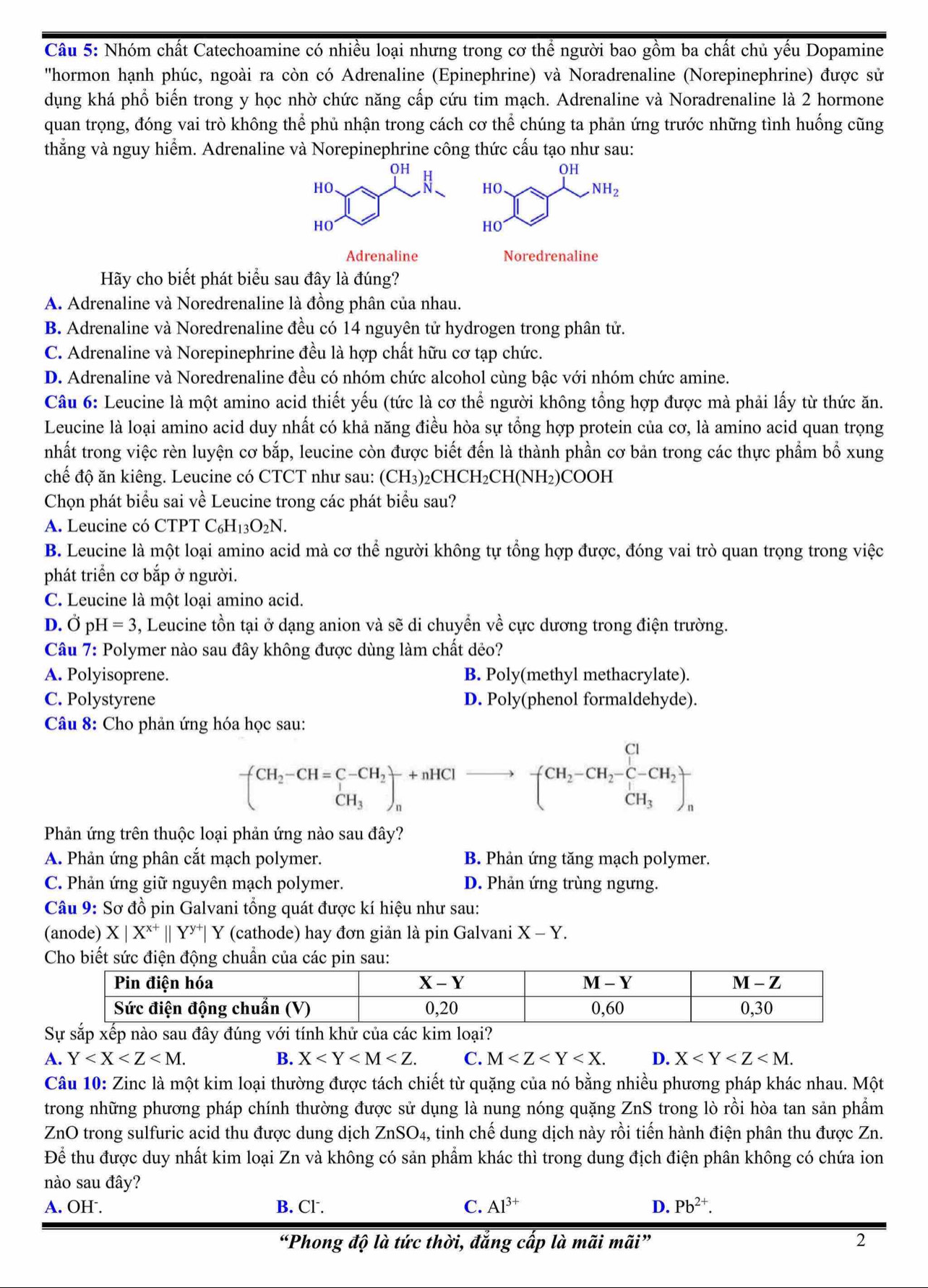 Nhóm chất Catechoamine có nhiều loại nhưng trong cơ thể người bao gồm ba chất chủ yếu Dopamine
''hormon hạnh phúc, ngoài ra còn có Adrenaline (Epinephrine) và Noradrenaline (Norepinephrine) được sử
dụng khá phổ biến trong y học nhờ chức năng cấp cứu tim mạch. Adrenaline và Noradrenaline là 2 hormone
quan trọng, đóng vai trò không thể phủ nhận trong cách cơ thể chúng ta phản ứng trước những tình huống cũng
thắng và nguy hiểm. Adrenaline và Norepinephrine công thức cấu tạo như sau:
Hãy cho biết phát biểu sau đây là đúng?
A. Adrenaline và Noredrenaline là đồng phân của nhau.
B. Adrenaline và Noredrenaline đều có 14 nguyên tử hydrogen trong phân tử.
C. Adrenaline và Norepinephrine đều là hợp chất hữu cơ tạp chức.
D. Adrenaline và Noredrenaline đều có nhóm chức alcohol cùng bậc với nhóm chức amine.
Câu 6: Leucine là một amino acid thiết yếu (tức là cơ thể người không tổng hợp được mà phải lấy từ thức ăn.
Leucine là loại amino acid duy nhất có khả năng điều hòa sự tổng hợp protein của cơ, là amino acid quan trọng
nhất trong việc rèn luyện cơ bắp, leucine còn được biết đến là thành phần cơ bản trong các thực phẩm bổ xung
chế độ ăn kiêng. Leucine có CTCT như sau: (CH3)26 CHCH_2CH(NH_2) COOH
Chọn phát biểu sai về Leucine trong các phát biểu sau?
A. Leucine có CTPT C_6H_13O_2N.
B. Leucine là một loại amino acid mà cơ thể người không tự tổng hợp được, đóng vai trò quan trọng trong việc
phát triển cơ bắp ở người.
C. Leucine là một loại amino acid.
D. Ở pH=3 , Leucine tồn tại ở dạng anion và sẽ di chuyển về cực dương trong điện trường.
Câu 7: Polymer nào sau đây không được dùng làm chất dẻo?
A. Polyisoprene. B. Poly(methyl methacrylate).
C. Polystyrene D. Poly(phenol formaldehyde).
Câu 8: Cho phản ứng hóa học sau:
-(CH_2-CH=C-CH_2)_n+nHClto -(CH_2-CH_2-C-CH_2)_n^(n
Phản ứng trên thuộc loại phản ứng nào sau đây?
A. Phản ứng phân cắt mạch polymer. B. Phản ứng tăng mạch polymer.
C. Phản ứng giữ nguyên mạch polymer. D. Phản ứng trùng ngưng.
Câu 9: Sơ đồ pin Galvani tổng quát được kí hiệu như sau:
(anode) X|X^x+)||Y^(y+)| Y (cathode) hay đơn giản là pin Galvani X-Y.
Cho biết sức điện động chuẩn của các p
Sự sắp xếp nào sau đây đúng với tính khử của các kim loại?
A. Y B. X C. M D. X
Câu 10: Zinc là một kim loại thường được tách chiết từ quặng của nó bằng nhiều phương pháp khác nhau. Một
trong những phương pháp chính thường được sử dụng là nung nóng quặng ZnS trong lò rồi hòa tan sản phẩm
ZnO trong sulfuric acid thu được dung dịch ZnSO4, tinh chế dung dịch này rồi tiến hành điện phân thu được Zn.
Để thu được duy nhất kim loại Zn và không có sản phẩm khác thì trong dung địch điện phân không có chứa ion
nào sau đây?
A. OH . B. Cl. C. Al^(3+) D. Pb^(2+).
“Phong độ là tức thời, đẳng cấp là mãi mãi” 2
