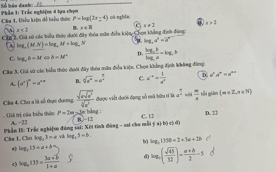 Số báo danh:
_
Phần I: Trắc nghiệm 4 lựa chọn
Câu 1. Điều kiện đề biểu thức P=log (2x-4) có nghĩa:
A x<2</tex>
B. x∈ R
C x!= 2
x>2
Cầu 2. Giả sử các biểu thức dưới đây thỏa mãn điều kiện, Chọn khẳng định đúng:
A log _a(M.N)=log _aM+log _aN
B. log _aa^b=a^b
C. log _ab=MLeftrightarrow b=M^a
D. frac log _ablog _ca=log _cb
Câu 3. Giả sử các biểu thức dưới đây thỏa mãn điều kiện. Chọn khẳng định không đúng:
A. (a^n)^m=a^(n.m) B. sqrt[n](a^m)=a^(frac m)n
C. a^(-n)= 1/a^n 
D. a^n.a^m=a^(m.n)
Câu 4. Cho a là số thực dương. frac sqrt(asqrt a^3)sqrt[3](a^2) được viết dưới dạng số mũ hữu tỉ là a^(frac m)n với  m/n  tối giản (m∈ Z,n∈ N). Giá trị của biểu thức P=2m-3n bằng : D. 22
A. −22 B. −12 C. 12
Phần II: Trắc nghiệm đúng sai: Xét tính đúng - sai cho mỗi ý a) b) c) d)
Câu 1. Cho log _23=a và log _25=b.
b) log _21350=2+3a+2b
a) log _215=a+b
c) log _6135= (3a+b)/1+a 
d) log _2( sqrt(45)/32 )= (a+b)/2 -5