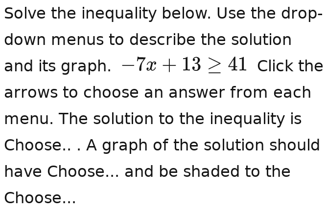 Solve the inequality below. Use the drop- 
down menus to describe the solution 
and its graph. -7x+13>411 Click the 
arrows to choose an answer from each 
menu. The solution to the inequality is 
Choose.. . A graph of the solution should 
have Choose... and be shaded to the 
Choose...