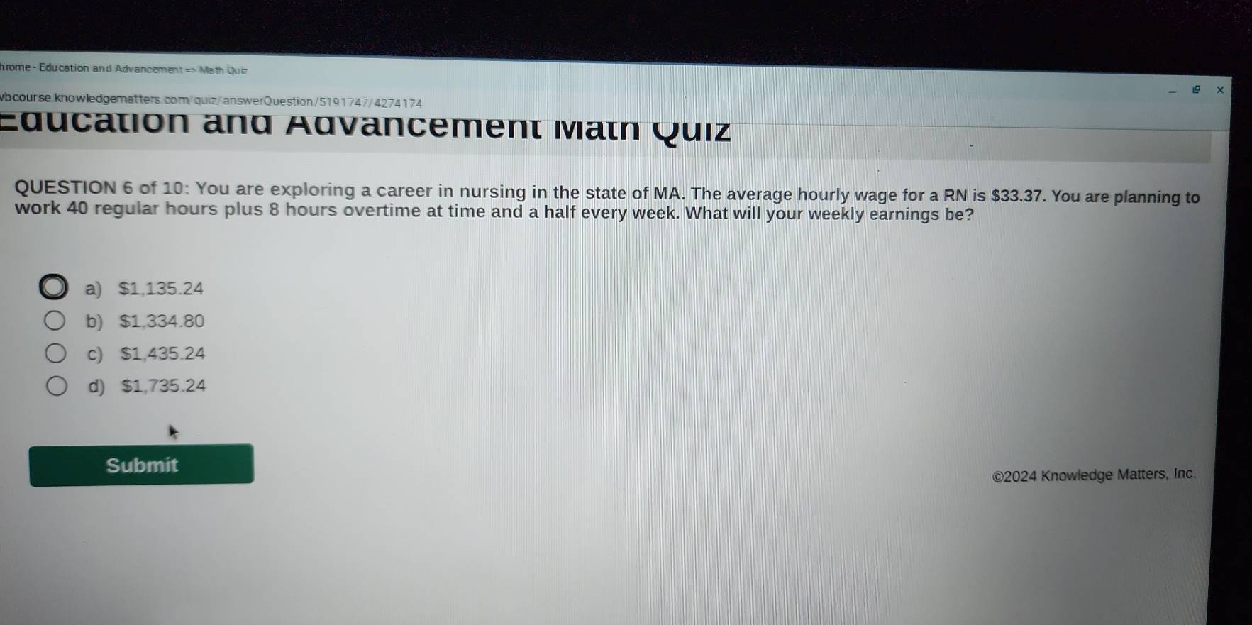 hrome - Education and Advancement => Math Quiz
wbcourse.knowledgematters.com/quiz/answerQuestion/5191747/4274174
Education and Advancement Matn Quiz
QUESTION 6 of 10: You are exploring a career in nursing in the state of MA. The average hourly wage for a RN is $33.37. You are planning to
work 40 regular hours plus 8 hours overtime at time and a half every week. What will your weekly earnings be?
a) $1,135.24
b) $1,334.80
c) $1,435.24
d) $1,735.24
Submit
©2024 Knowledge Matters, Inc.