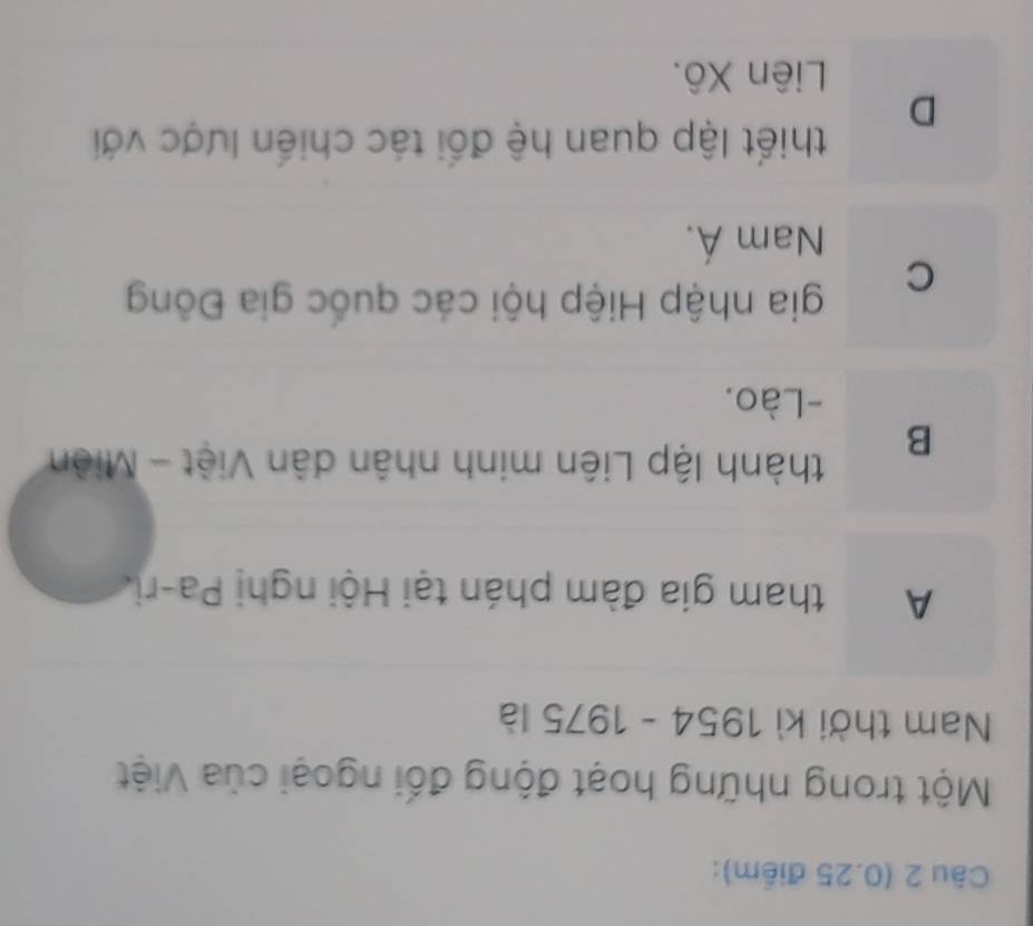 (0.25 điểm):
Một trong những hoạt động đối ngoại của Việt
Nam thời kì 1954-1975 là
A tham gia đàm phán tại Hội nghị Pa-ri.
B
thành lập Liên minh nhân dân Việt - Miên
-Lào.
C
gia nhập Hiệp hội các quốc gia Đông
Nam Á.
thiết lập quan hệ đối tác chiến lược với
D
Liên Xô.
