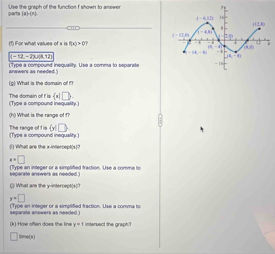 Use the graph of the function f shown to answer
parts (a)-(n).
(f) For what values of x is f(x)>0 2
(-12,-2)∪ (8,12)
(Type a compound inequality. Use a comma to separate
answers as needed.)
(g) What is the domain of f?
The domain of f is  x|□  .
(Type a compound inequality.)
(h) What is the range of f?
The range of f is  y|□  .
(Type a compound inequality.)
(i) What are the x-intercept(s)?
x=□
(Type an integer or a simplified fraction. Use a comma to
separate answers as needed.)
(j) What are the y-intercept(s)?
y=□
(Type an integer or a simplified fraction. Use a comma to
separate answers as needed.)
(k) How often does the line y=1 intersect the graph?
time(s)