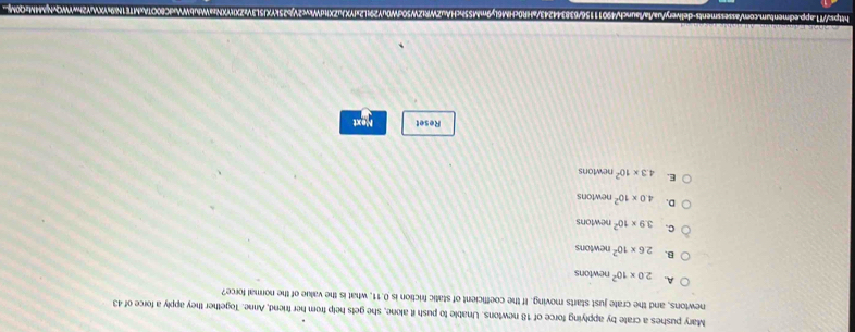 Mary pushes a crate by applying force of 18 newtons. Unable to push it alone, she gets help from her friend, Anne. Together they apply a force of 43
newtons, and the crate just starts moving. If the coefficient of static friction is 0.11 what is the value of the normal force?
A. 2.0* 10^2 newtons
B. 2.6* 10^2 newtons
C. 3.9* 10^2 newtons
D. 4.0* 10^2 newtons
E. 4.3* 10^2 newtons
Reset Next
