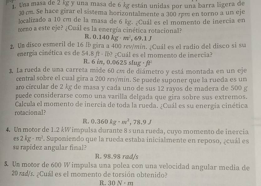 prop
1. Una masa de 2 kg y una masa de 6 kg están unidas por una barra ligera de
30 cm. Se hace girar el sistema horizontalmente a 300 rpm en torno a un eje
localizado a 10 cm de la masa de 6 kg. ¿Cuál es el momento de inercia en
torno a este eje? ¿Cuál es la energía cinética rotacional?
R. 0.140kg· m^2 , 69.1 J
2. Un disco esmeril de 16 lb gira a 400 rev/min. ¿Cuál es el radio del disco si su
energía cinética es de 54.8 ft · lb? ¿Cuál es el momento de inercia?
R. 6 in, 0.0625 slug · ft^2
3. La rueda de una carreta mide 60 cm de diámetro y está montada en un eje
central sobre el cual gira a 200 rev/min. Se puede suponer que la rueda es un
aro circular de 2 kg de masa y cada uno de sus 12 rayos de madera de 500 g
puede considerarse como una varilla delgada que gira sobre sus extremos.
Calcula el momento de inercia de toda la rueda. ¿Cuál es su energía cinética
rotacional?
R. 0.360kg· m^2, ,78.9J
4. Un motor de 1.2 kW impulsa durante 8 s una rueda, cuyo momento de inercia
es 2kg· m^2. Suponiendo que la rueda estaba inicialmente en reposo, ¿cuál es
su rapidez angular final?
R. 98.98 rad/s
5. Un motor de 600 W impulsa una polea con una velocidad angular media de
20 rad/s. ¿Cuál es el momento de torsión obtenido?
R. 30N· m