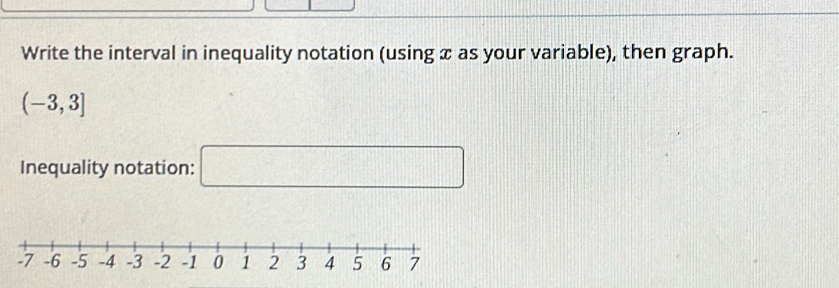 Write the interval in inequality notation (using x as your variable), then graph.
(-3,3]
Inequality notation: □ □