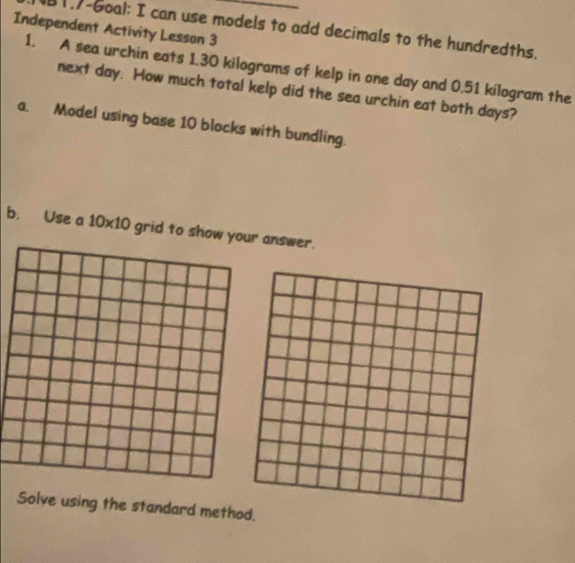 Independent Activity Lesson 3 B1.7-Goal: I can use models to add decimals to the hundredths. 
1. A sea urchin eats 1.30 kilograms of kelp in one day and 0.51 kilogram the 
next day. How much total kelp did the sea urchin eat both days? 
a. Model using base 10 blocks with bundling. 
b. Use a 10* 10 grid to show your answer. 
Solve using the standard method.