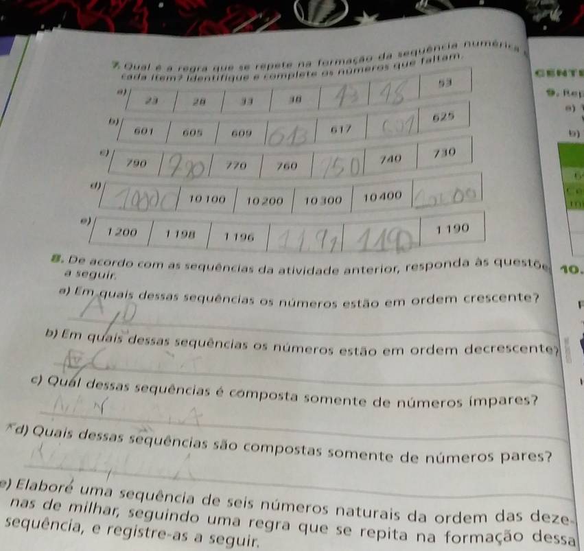 Qual é a reara que se repete na formação da sequência numérica a 
cada item? identifique e complete os números que faltam. 
GENTE
53
23 20 33 38
9. Rep
625
601 605 609 617
5)
790 770 760
740 730
6
() t 0
10 100 10 200 10 300 10400
C 
0)
1200 1 198 1 196
1 190. De acordo com as sequências da atividade anterior, responda às questõe 10. 
a seguir. 
a) Em quais dessas sequências os números estão em ordem crescente? 
_ 
_ 
b) Em quais dessas sequências os números estão em ordem decrescente? 
_ 
c) Qual dessas sequências é composta somente de números ímpares? 
_ 
d) Quais dessas sequências são compostas somente de números pares? 
e) Elaboré uma sequência de seis números naturais da ordem das deze 
nas de milhar, seguindo uma regra que se repita na formação dessa 
sequência, e registre-as a seguir.