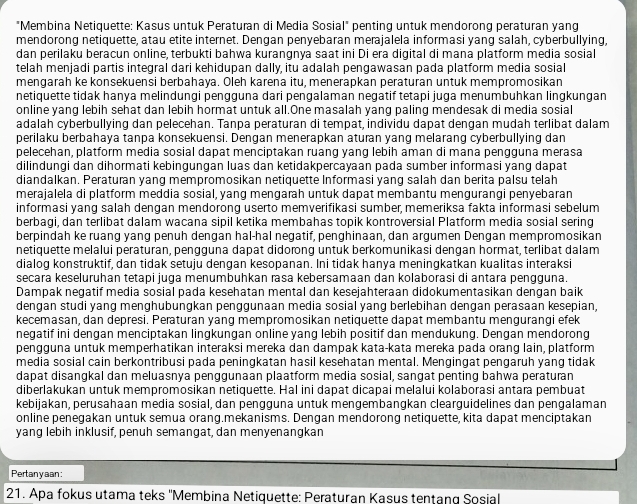 "Membina Netiquette: Kasus untuk Peraturan di Media Sosial" penting untuk mendorong peraturan yang
mendorong netiquette, atau etite internet. Dengan penyebaran merajalela informasi yang salah, cyberbullying,
dan perilaku beracun online, terbukti bahwa kurangnya saat ini Di era digital di mana platform media sosial
telah menjadi partis integral dari kehidupan dally, itu adalah pengawasan pada platform media sosial
mengarah ke konsekuensi berbahaya. Oleh karena itu, menerapkan peraturan untuk mempromosikan
netiquette tidak hanya melindungi pengguna dari pengalaman negatif tetapi juga menumbuhkan lingkungan
online yang lebih sehat dan lebih hormat untuk all.One masalah yang paling mendesak di media sosial
adalah cyberbullying dan pelecehan. Tanpa peraturan di tempat, individu dapat dengan mudah terlibat dalam
perilaku berbahaya tanpa konsekuensi. Dengan menerapkan aturan yang melarang cyberbullying dan
pelecehan, platform media sosial dapat menciptakan ruang yang lebih aman di mana pengguna merasa
dilindungi dan dihormati kebingungan luas dan ketidakpercayaan pada sumber informasi yang dapat
diandalkan. Peraturan yang mempromosikan netiquette Informasi yang salah dan berita palsu telah
merajalela di platform meddia sosial, yang mengarah untuk dapat membantu mengurangi penyebaran
informasi yang salah dengan mendorong userto memverifikasi sumber, memeriksa fakta informasi sebelum
berbagi, dan terlibat dalam wacana sipil ketika membahas topik kontroversial Platform media sosial sering
berpindah ke ruang yang penuh dengan hal-hal negatif, penghinaan, dan argumen Dengan mempromosikan
netiquette melalui peraturan, pengguna dapat didorong untuk berkomunikasi dengan hormat, terlibat dalam
dialog konstruktif, dan tidak setuju dengan kesopanan. Ini tidak hanya meningkatkan kualitas interaksi
secara keseluruhan tetapi juga menumbuhkan rasa kebersamaan dan kolaborasi di antara pengguna.
Dampak negatif media sosial pada kesehatan mental dan kesejahteraan didokumentasikan dengan baik
dengan studi yang menghubungkan penggunaan media sosial yang berlebihan dengan perasaan kesepian,
kecemasan, dan depresi. Peraturan yang mempromosikan netiquette dapat membantu mengurangi efek
negatif ini dengan menciptakan lingkungan online yang lebih positif dan mendukung. Dengan mendorong
pengguna untuk memperhatikan interaksi mereka dan dampak kata-kata mereka pada orang lain, platform
media sosial cain berkontribusi pada peningkatan hasil kesehatan mental. Mengingat pengaruh yang tidak
dapat disangkal dan meluasnya penggunaan plaatform media sosial, sangat penting bahwa peraturan
diberlakukan untuk mempromosikan netiquette. Hal ini dapat dicapai melalui kolaborasi antara pembuat
kebijakan, perusahaan media sosial, dan pengguna untuk mengembangkan clearguidelines dan pengalaman
online penegakan untuk semua orang.mekanisms. Dengan mendorong netiquette, kita dapat menciptakan
yang lebih inklusif, penuh semangat, dan menyenangkan
Pertanyaan:
21. Apa fokus utama teks ''Membina Netiquette: Peraturan Kasus tentang Sosial