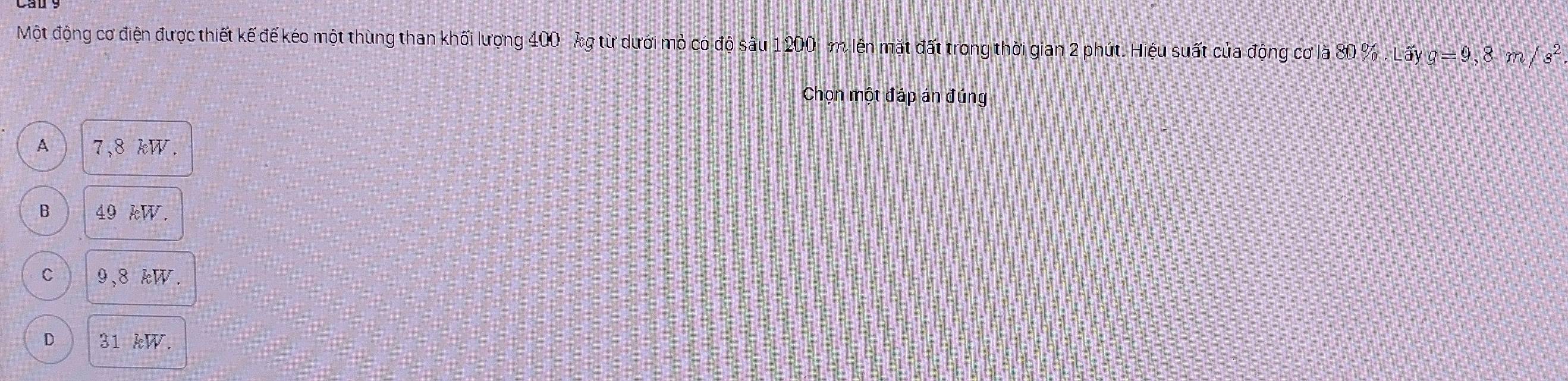 Một động cơ điện được thiết kế đế kéo một thùng than khối lượng 400 kg từ dưới mỏ có độ sâu 1200 m lên mặt đất trong thời gian 2 phút. Hiệu suất của động cơ là 80 %. Lấy g=9,8 m/s^2
Chọn một đáp án đúng
A 7,8 kW.
B 49 kW.
C 9,8 kW.
D 31 kW.