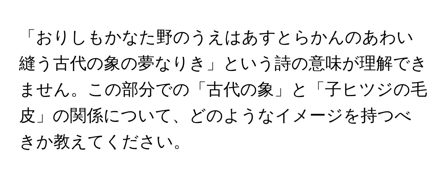 「おりしもかなた野のうえはあすとらかんのあわい縫う古代の象の夢なりき」という詩の意味が理解できません。この部分での「古代の象」と「子ヒツジの毛皮」の関係について、どのようなイメージを持つべきか教えてください。