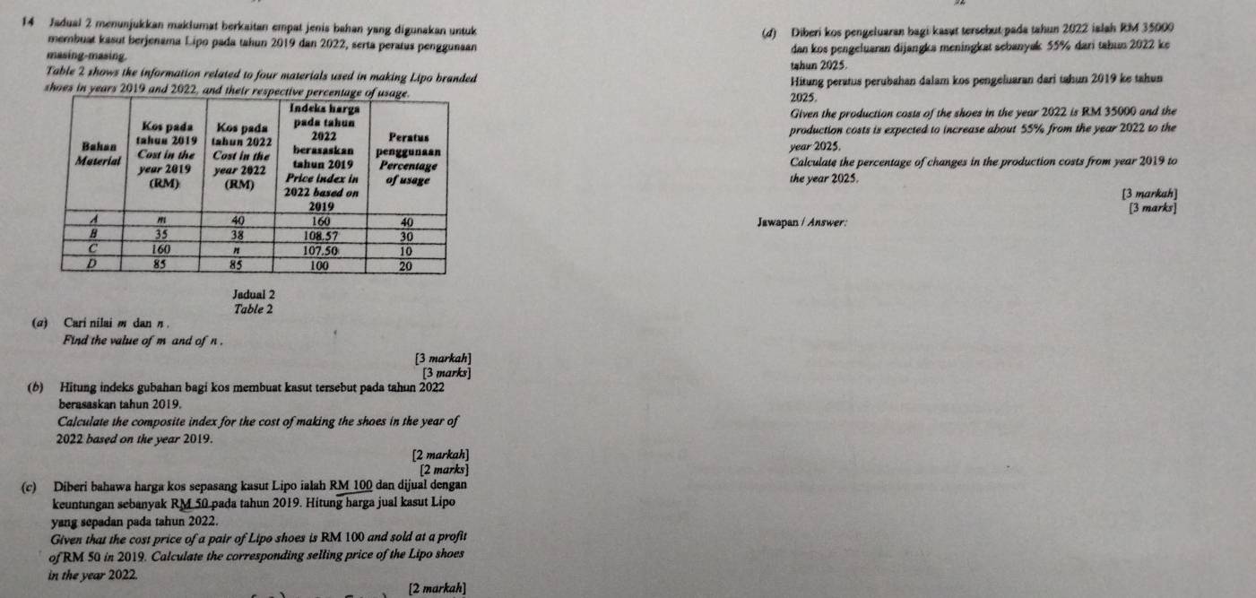 Jadual 2 menunjukkan maklumat berkaitan empat jenis bahan yang digunakan untuk 
(d) Diberi kos pengeluaran bagi kasut tersebut pada tahun 2022 ialah RM 35000
membuat kasut berjenama Lipo pada tahun 2019 dan 2022, serta peratus penggunaan 
masing-masing. dan kos pengeluaran dijangka meningkat sebanyak 55% dari tabum 2022 ke 
tahun 2025 
Table 2 shows the information related to four materials used in making Lipo branded 2025. 
shoes in years 2019 Hitung peratus perubahan dalam kos pengeluaran dari tahun 2019 ke tahun 
Given the production costs of the shoes in the year 2022 is RM 35000 and the 
production costs is expected to increase about 55% from the year 2022 to the 
year 2025. 
Calculate the percentage of changes in the production costs from year 2019 to 
the year 2025. 
[3 markah] 
[3 marks] 
Jawapan / Answer: 
Jadual 2 
Table 2 
(α) Cari nilai m dan η 
Find the value of m and of n. 
[3 markah] 
[3 marks] 
(6) Hitung indeks gubahan bagi kos membuat kasut tersebut pada tahun 2022 
berasaskan tahun 2019. 
Calculate the composite index for the cost of making the shoes in the year of 
2022 based on the year 2019. 
[2 markah] 
[2 marks] 
(c) Diberi bahawa harga kos sepasang kasut Lipo ialah RM 100 dan dijual dengan 
keuntungan sebanyak RM 50 pada tahun 2019. Hitung harga jual kasut Lipo 
yang sepadan pada tahun 2022. 
Given that the cost price of a pair of Lipo shoes is RM 100 and sold at a profit 
of RM 50 in 2019. Calculate the corresponding selling price of the Lipo shoes 
in the year 2022. 
[2 markah]