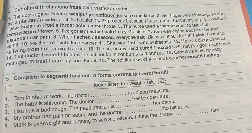 Sottolinea in ciascuna frase l'alternativa corretta. 
1. The doctor gave Peter a receipt / prescription for some medicine. 2. Her finger was bleeding, so she 
put a plaster / plaster on it. 3. I couldn't walk properly because I had a pain / hurt in my leg. 4. I couldn't 
speak because I had a throat ache / sore throat. 5. The nurse used a thermometer to take his 
temperature / fever. 6. I've got a(n) ache / pain in my shoulder. 7. Tom was crying because he had 
earache / ear pain. 8. When I ached / sneezed, everyone said ‘Bless you!’ 9. I feel ill / sick. I want to 
vomit. 10. He died of / with lung cancer. 11. She was ill of / with leukaemia. 12. He was diagnosed as 
suffering from / of terminal cancer. 13. The cut on my hand cured / healed well, but I've got a scar now. 
14. The doctor treated / healed the patient for minor burns and bruises. 15. Grandma's old remedy 
managed to treat / cure my sore throat. 16. The soldier died of a serious gunshot wound / injury. 
5 Completa le seguenti frasi con la forma corretta dei verbi forniti. 
look • listen to • weigh • take (x2) 
1. Tom fainted at work. The doctor _his blood pressure. 
2. The baby is shivering. The doctor _her temperature. 
3. Lisa has a bad cough. The paediatrician is _her chest. 
4. My brother had pain on eating and the doctor _into his ears. him. 
5. Mark is overweight and is going to see a dietician. I think the doctor