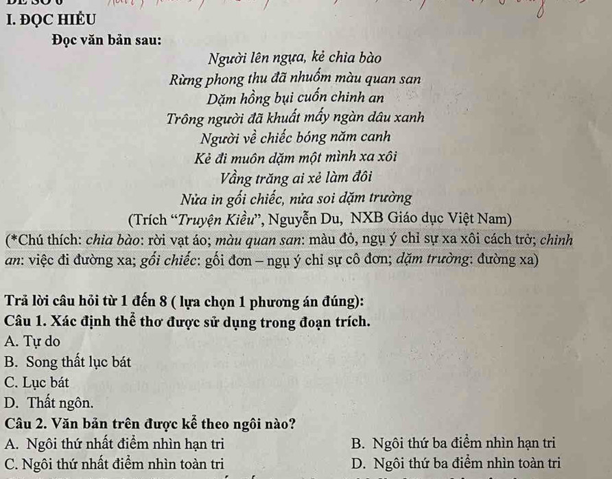 ĐQC HIÉU
Đọc văn bản sau:
Người lên ngựa, kẻ chia bào
Rừng phong thu đã nhuốm màu quan san
Dặm hồng bụi cuốn chinh an
Trông người đã khuất mấy ngàn dâu xanh
Người về chiếc bóng năm canh
Kẻ đi muôn dặm một mình xa xôi
Vầng trăng ai xẻ làm đôi
Nửa in gối chiếc, nửa soi dặm trường
(Trích “Truyện Kiều”, Nguyễn Du, NXB Giáo dục Việt Nam)
(*Chú thích: chia bào: rời vạt áo; màu quan san: màu đỏ, ngụ ý chỉ sự xa xôi cách trở; chinh
an: việc đi đường xa; gối chiếc: gối đơn - ngụ ý chỉ sự cô đơn; dặm trường: đường xa)
Trả lời câu hỏi từ 1 đến 8 ( lựa chọn 1 phương án đúng):
Câu 1. Xác định thể thơ được sử dụng trong đoạn trích.
A. Tự do
B. Song thất lục bát
C. Lục bát
D. Thất ngôn.
Câu 2. Văn bản trên được kể theo ngôi nào?
A. Ngôi thứ nhất điểm nhìn hạn tri B. Ngôi thứ ba điểm nhìn hạn tri
C. Ngôi thứ nhất điểm nhìn toàn tri D. Ngôi thứ ba điểm nhìn toàn tri