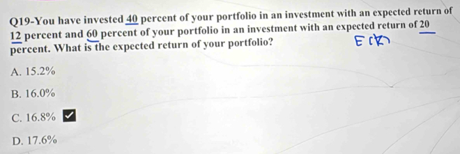 Q19-You have invested 40 percent of your portfolio in an investment with an expected return of
12 percent and 60 percent of your portfolio in an investment with an expected return of 20
percent. What is the expected return of your portfolio?
A. 15.2%
B. 16.0%
C. 16.8%
D. 17.6%