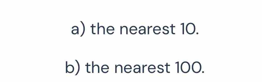 the nearest 10. 
b) the nearest 100.