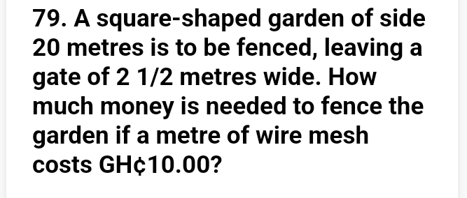 A square-shaped garden of side
20 metres is to be fenced, leaving a 
gate of 2 1/2 metres wide. How 
much money is needed to fence the 
garden if a metre of wire mesh 
costs GH¢10.00?