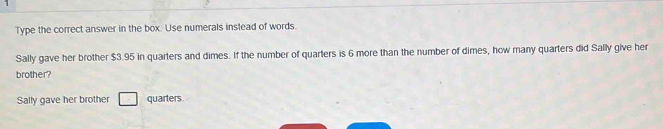 Type the correct answer in the box. Use numerals instead of words. 
Sally gave her brother $3.95 in quarters and dimes. If the number of quarters is 6 more than the number of dimes, how many quarters did Sally give her 
brother? 
Sally gave her brother □ quarters.