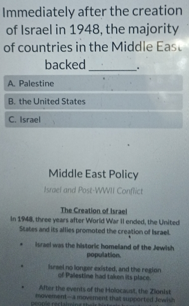 Immediately after the creation
of Israel in 1948, the majority
of countries in the Middle East
backed _.
A. Palestine
B. the United States
C. Israel
Middle East Policy
Israel and Post-WWII Conflict
The Creation of Israel
In 1948, three years after World War II ended, the United
States and its allies promoted the creation of Israel.
israel was the historic homeland of the Jewish
population.
. Israel no longer existed, and the region
of Palestine had taken its place.
After the events of the Holocaust, the Zionist
movement—a movement that supported Jewish