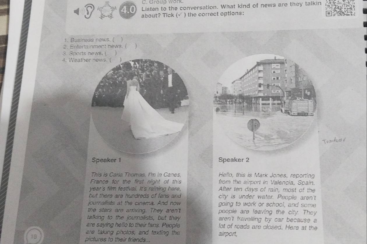 Group work. 
3 
4.0 Listen to the conversation. What kind of news are they talkin 
about? Tick (√ ) the correct options: 
1. Business news. ( ) 
2. Entertainment news. ( ) 
3. Sports news. ( ₹ ) 
4. Weath 
Tiados í 
Speaker 2 
This is Carla Thomas. I'm in Canes, Hello, this is Mark Jones, reporting 
France for the first night of this from the airport in Valencia, Spain. 
year's film festival. It's raining here, After ten days of rain, most of the 
but there are hundreds of fans and city is under water. People aren't 
journalists at the cinema. And now going to work or school, and some 
the stars are arriving. They aren't people are leaving the city. They 
talking to the journalists, but they aren't travelling by car because a 
are saying hello to their fans. People lot of roads are closed. Here at the 
are taking photos, and texting the airport,
18
pictures to their friends...
