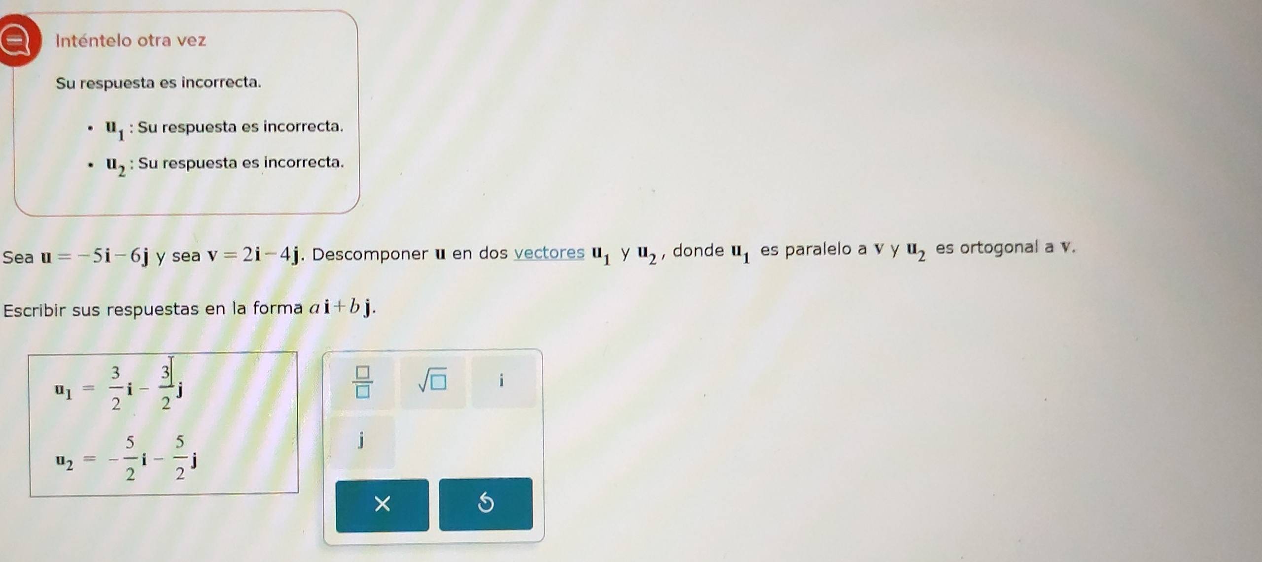 a Inténtelo otra vez 
Su respuesta es incorrecta.
u_1 : Su respuesta es incorrecta.
u_2 : Su respuesta es incorrecta. 
Sea u=-5i-6j y sea v=2i-4j. Descomponerüen dos vectores u_1 y u_2 , donde u_1 es paralelo a v y u_2 es ortogonal a v. 
Escribir sus respuestas en la forma ai+bj.
u_1= 3/2 i- 3/2 j
 □ /□   sqrt(□ ) i
u_2=- 5/2 i- 5/2 j
X