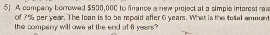 A company borrowed $500,000 to finance a new project at a simple interest rate 
of 7% per year. The loan is to be repaid after 6 years. What is the total amount 
the company will owe at the end of 6 years?