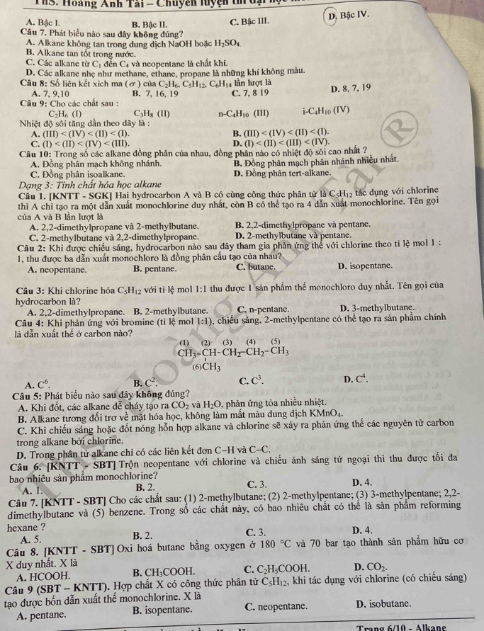 Th3. Hoàng Anh Tải = Chuyên luyện tn
D. Bậc IV.
A. Bậc I. B. Bậc II. C. Bậc III.
Câu 7. Phát biểu nào sau đây không đủng?
A. Alkane không tan trong dung dịch NaOH hoặc H_2SO_4
B. Alkane tan tốt trong nước.
C. Các alkane từ C_1 đến C_4 và neopentane là chất khí.
D. Các alkane nhẹ như methane, ethane, propane là những khí không màu.
Câu 8: Số liên kết xich ma (σ) của C_2H_6,C_5H_12, C_6H_1 14 lần lượt là
A. 7, 9,10 B. 7, 16, 19 C. 7, 8 19 D. 8, 7, 19
* Câu 9: Cho các chất sau :
C_2H_6(I) C H_8(II) n-C_4H_10(III) i-C_4H_10(IV)
Nhiệt độ sôi tăng dần theo dãy là :
A. (III) B. (III)
C. (I) D.
Câu 10: Trong số các alkane đồng phân của nhau, đồng phân nào có nhiệt độ sôi cao nhất ? (I)
A. Đồng phân mạch không nhánh. B. Đồng phân mạch phân nhánh nhiều nhất.
C. Đồng phân isoalkane. D. Đồng phân tert-alkane.
Dạng 3: Tinh chất hóa học alkane
Câu 1. [KNTT - SGK] Hai hydrocarbon A và B có cùng công thức phân tử 1 1dot aC_5H_12 tác dụng với chlorine
thì A chỉ tạo ra một dẫn xuất monochlorine duy nhất, còn B có thể tạo ra 4 dẫn xuất monochlorine. Tên gọi
của A và B lần lượt là
A. 2,2-dimethylpropane và 2-methylbutane. B. 2,2-dimethylpropane và pentane.
C. 2-methylbutane và 2,2-dimethylpropane. D. 2-methylbutane và pentane.
Câu 2: Khi được chiếu sáng, hydrocarbon nào sau đây tham gia phản ứng thể với chlorine theo tỉ lệ mol 1 :
1, thu được ba dẫn xuất monochloro là đồng phân cấu tạo của nhau? D. isopentane.
A. neopentane. B. pentane. C. butane.
* Câu 3: Khi chlorine hóa C_5H_12 với tỉ lệ mol 1:1 thu được 1 sản phẩm thể monochloro duy nhất. Tên gọi của
hydrocarbon là?
A. 2,2-dimethylpropane. B. 2-methylbutane. C. n-pentane. D. 3-methylbutane.
Câu 4: Khi phản ứng với bromine (tỉ lệ mol 1:1) 5, chiều sáng, 2-methylpentane có thể tạo ra sản phẩm chính
là dẫn xuất thể ở carbon nào?
(4) (5)
CH_3-CH-CH_2-CH_2-CH_3
(6) CH_3
A. C^6. B. C^2. C. C^3. D. C^4.
Câu 5: Phát biểu nào sau đây không đúng?
A. Khi đốt, các alkane dể cháy tạo ra CO_2 và H_2O , phản ứng tỏa nhiều nhiệt.
B. Alkane tương đối trơ về mặt hóa học, không làm mất màu dung dịch KMnO₄.
C. Khi chiếu sáng hoặc đốt nóng hỗn hợp alkane và chlorine sẽ xảy ra phản ứng thế các nguyên tử carbon
trong alkane bởi chlorine.
D. Trong phân tử alkane chỉ có các liên kết đơn C-H và C-C.
Câu 6. [KNTT - SBT] Trộn neopentane với chlorine và chiếu ánh sáng tử ngoại thì thu được tối đa
bao nhiêu sản phẩm monochlorine? C. 3.
A. 1. B. 2. D. 4.
Câu 7. [KNTT - SBT] Cho các chất sau: (1) 2-methylbutane; (2) 2-methylpentane; (3) 3-methylpentane; 2,2-
dimethylbutane và (5) benzene. Trong số các chất này, có bao nhiêu chất có thể là sản phẩm reforming
hexane ? C. 3. D. 4.
A. 5. B. 2.
Câu 8. [KNTT - SBT] Oxi hoá butane bằng oxygen ở 180°C và 70 bar tạo thành sản phẩm hữu cơ
X duy nhất. X là
A. HCOOH. B. CH_3COOH. C. C_2H_5COOH. D. CO_2.
Câu 9 (SBT - KNTT). Hợp chất X có công thức phân tử C_5H_12. , khi tác dụng với chlorine (có chiếu sáng)
tạo được bốn dẫn xuất thể monochlorine. X là D. isobutane.
A. pentane. B. isopentane. C. neopentane.
Trang 6/10 - Alkane