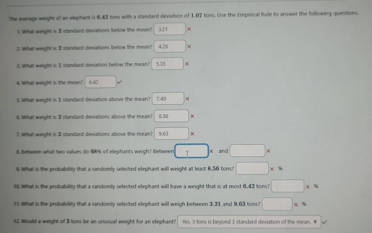 The average weight of an elephant is 6.42 tons with a standard deviation of 1.07 tons. Use the Empirical Rule to answer the following questions.
1. What weight is 3 standard deviations below the mean? 3.21*
2. What weight is 2 standard deviations below the mean? 4.28*
3. What weight is 1 standard deviation below the mean? 5.35*
4. What weight is the mean? 6.42
5. What weight is 1 standard deviation above the mean? 7.49*
6. What weight is 2 standard deviations above the mean? 8.56*
7. What weight is 3 standard deviations above the mean? 9.63*
8. Between what two values do 68% of elephants weigh? Between □ * and □ *
9. What is the probability that a randomly selected elephant will weight at least 8.56 tons? □ * %
10. What is the probability that a randomly selected elephant will have a weight that is at most 6.42 tons? □ * %
11. What is the probability that a randomly selected elephant will weigh between 3.21 and 9.63 tons? □ * %
12. Would a weight of 3 tons be an unusual weight for an elephant? Yes, 3 tons is beyond 3 standard deviation of the mean. ●