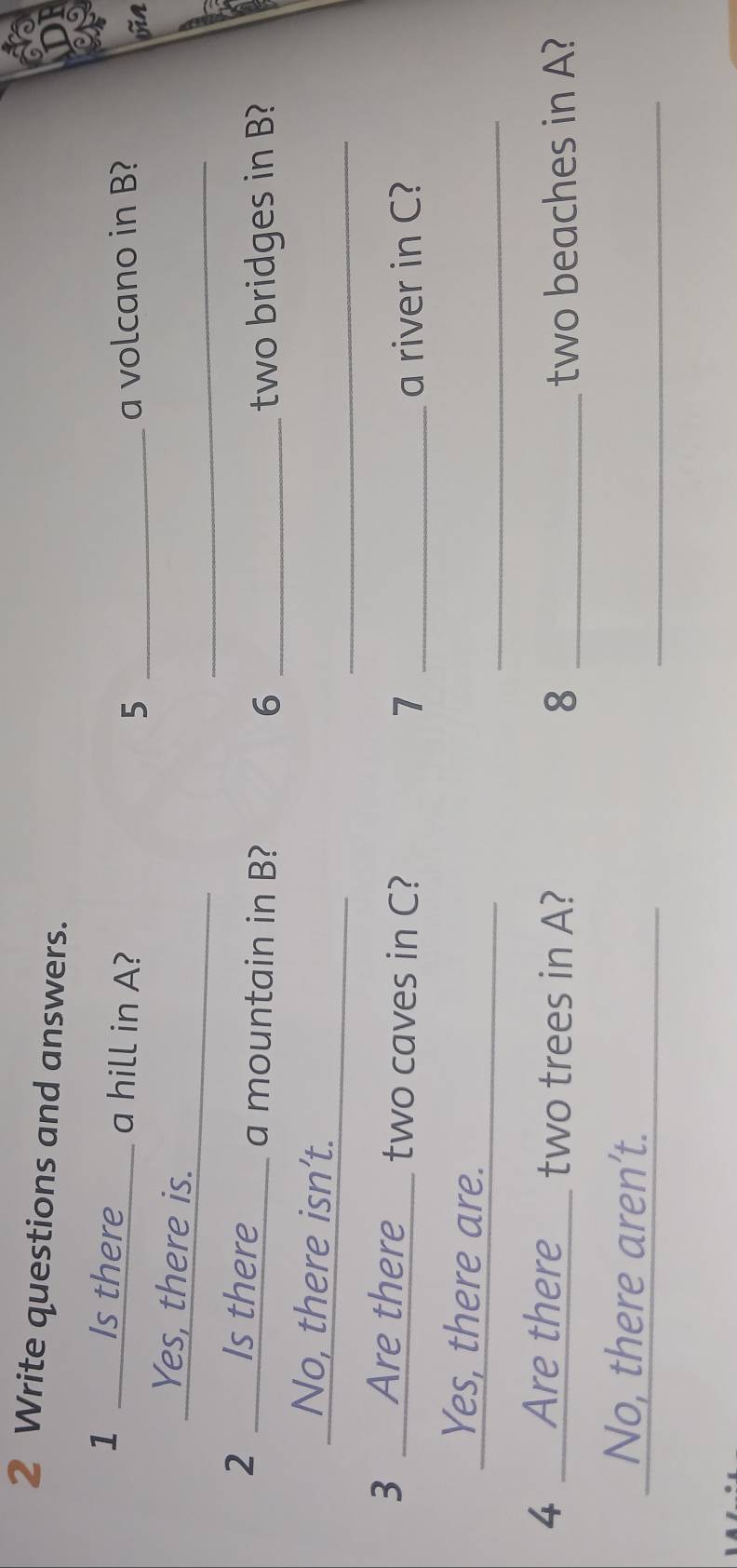 Write questions and answers.
1 _ Is there___ a hill in A?
5 _a volcano in B?
jn
_
_
Yes, there is.
2 Is there ____ a mountain in B?
6 _two bridges in B?
_
_
No, there isn’t.
3 __Are there___ two caves in C?
7 _a river in C?
_
_
_ Yes, there are.
4 __Are there_ two trees in A? 8 _two beaches in A?
_
_
No, there aren’t.