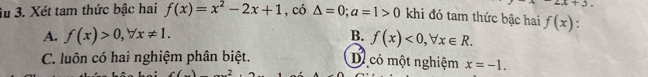 +2
Su 3. Xét tam thức bậc hai f(x)=x^2-2x+1 , có △ =0; a=1>0 khi đó tam thức bậc hai f(x)
A. f(x)>0, forall x!= 1. B. f(x)<0</tex>, forall x∈ R.
C. luôn có hai nghiệm phân biệt. Dị có một nghiệm x=-1.