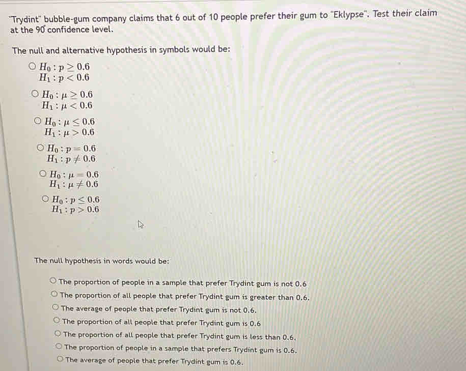 ''Trydint'' bubble-gum company claims that 6 out of 10 people prefer their gum to ''Eklypse''. Test their claim
at the 90 confidence level.
The null and alternative hypothesis in symbols would be:
H_0:p≥ 0.6
H_1:p<0.6
H_0:mu ≥ 0.6
H_1:mu <0.6
H_0:mu ≤ 0.6
H_1:mu >0.6
H_0:p=0.6
H_1:p!= 0.6
H_0:mu =0.6
H_1:mu != 0.6
H_0:p≤ 0.6
H_1:p>0.6
The null hypothesis in words would be:
The proportion of people in a sample that prefer Trydint gum is not 0.6
The proportion of all people that prefer Trydint gum is greater than 0.6.
The average of people that prefer Trydint gum is not 0.6.
The proportion of all people that prefer Trydint gum is 0.6
The proportion of all people that prefer Trydint gum is less than 0.6.
The proportion of people in a sample that prefers Trydint gum is 0.6.
The average of people that prefer Trydint gum is 0.6.