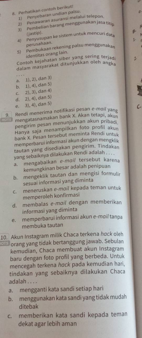 Perhatikan contoh berikut!
1) Penyebaran undian palsu.
2) Penawaran asuransi melalui telepon. e.
3) Pembelian barang menggunakan jasa titip
(jastip).
4) Penyusupan ke sistem untuk mencuri data B.
1.
perusahaan.
5) Pembukaan rekening palsu menggunakan
identitas orang lain.
Contoh kejahatan siber yang sering terjadi 2.
dalam masyarakat ditunjukkan oleh angka
_
a. 1), 2), dan 3)
b. 1), 4), dan 5)
c. 2), 3), dan 4)
d. 2), 4), dan 5)
e. 3), 4), dan 5)
C.
9. Rendi menerima notifikasi pesan e-mɑil yang
HOTS mengatasnamakan bank X. Akan tetapi, akun
pengirim pesan menunjukkan akun pribadi,
Hanya saja menampilkan foto profil akun
bank X. Pesan tersebut meminta Rendi untuk
memperbarui informasi akun dengan mengklik
tautan yang disediakan pengirim. Tindakan
yang sebaiknya dilakukan Rendi adalah
a. mengabaikan e-mail tersebut karena
kemungkinan besar adalah penipuan
b. mengeklik tautan dan mengisi formulir
sesuai informasi yang diminta
c. meneruskan e-mail kepada teman untuk
memperoleh konfirmasi
d. membalas e-mail dengan memberikan
informasi yang diminta
e. memperbarui informasi akun e-mail tanpa
membuka tautan
10. Akun Instagram milik Chaca terkena hack oleh
OTS orang yang tidak bertanggung jawab. Sebulan
kemudian, Chaca membuat akun Instagram
baru dengan foto profil yang berbeda. Untuk
mencegah terkena hαck pada kemudian hari,
tindakan yang sebaiknya dilakukan Chaca
adalah . . . .
a. mengganti kata sandi setiap hari
b. menggunakan kata sandi yang tidak mudah
ditebak
c. memberikan kata sandi kepada teman
dekat agar lebih aman