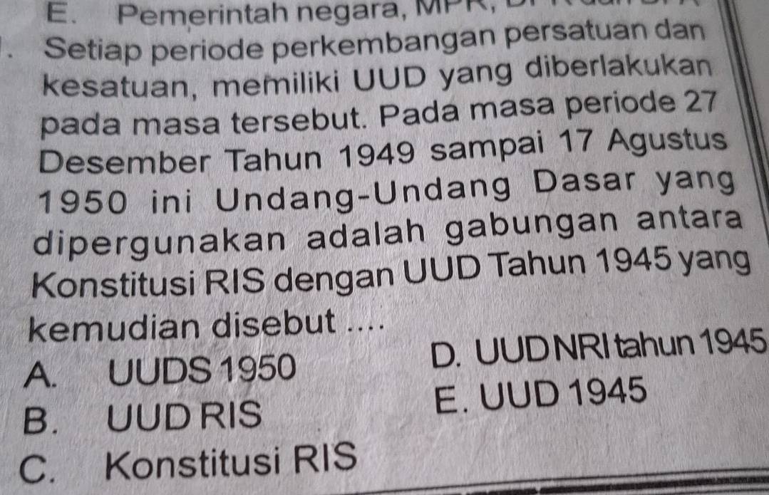 Pemerintah negara, MPR, D
. Setiap periode perkembangan persatuan dan
kesatuan, memiliki UUD yang diberlakukan
pada masa tersebut. Pada masa periode 27
Desember Tahun 1949 sampai 17 Agustus
1950 ini Undang-Undang Dasar yang
dipergunakan adalah gabungan antara
Konstitusi RIS dengan UUD Tahun 1945 yang
kemudian disebut ....
A. UUDS 1950 D. UUD NRI tahun 1945
B. UUD RIS E. UUD 1945
C. Konstitusi RIS