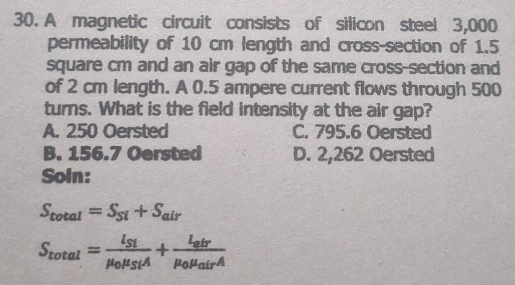 A magnetic circuit consists of silicon steel 3,000
permeability of 10 cm length and cross-section of 1.5
square cm and an air gap of the same cross-section and
of 2 cm length. A 0.5 ampere current flows through 500
turns. What is the field intensity at the air gap?
A. 250 Oersted C. 795.6 Oersted
B. 156.7 Oersted D. 2,262 Oersted
Soin:
S_total=S_Si+S_air
S_total=frac l_Stmu _0mu _StA+frac l_atrmu _0mu _airA