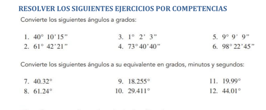 RESOLVER LOS SIGUIENTES EJERCICIOS POR COMPETENCIAS 
Convierte los siguientes ángulos a grados: 
1. 40°10'15'' 3. 1°2'3'' 5. 9°9'9''
2. 61°42'21. + 
4. 73°40'40'' 6. 98°22'45''
Convierte los siguientes ángulos a su equivalente en grados, minutos y segundos: 
7. 40.32° 9. 18.255° 11. 19.99°
8. 61.24° 10. 29.411° 12. 44.01°