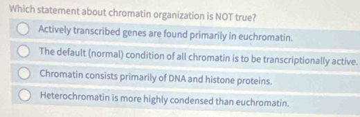 Which statement about chromatin organization is NOT true?
Actively transcribed genes are found primarily in euchromatin.
The default (normal) condition of all chromatin is to be transcriptionally active.
Chromatin consists primarily of DNA and histone proteins.
Heterochromatin is more highly condensed than euchromatin.