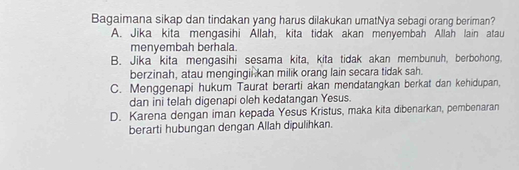 Bagaimana sikap dan tindakan yang harus dilakukan umatNya sebagi orang beriman?
A. Jika kita mengasihi Allah, kita tidak akan menyembah Allah lain atau
menyembah berhala.
B. Jika kita mengasihi sesama kita, kita tidak akan membunuh, berbohong,
berzinah, atau mengingil kan milik orang lain secara tidak sah.
C. Menggenapi hukum Taurat berarti akan mendatangkan berkat dan kehidupan,
dan ini telah digenapi oleh kedatangan Yesus.
D. Karena dengan iman kepada Yesus Kristus, maka kita dibenarkan, pembenaran
berarti hubungan dengan Allah dipulihkan.