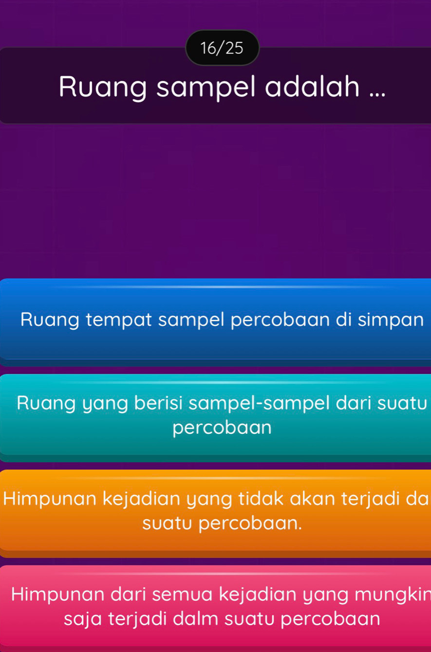 16/25
Ruang sampel adalah ...
Ruang tempat sampel percobaan di simpan
Ruang yang berisi sampel-sampel dari suatu
percobaan
Himpunan kejadian yang tidak akan terjadi da
suatu percobaan.
Himpunan dari semua kejadian yang mungkin
saja terjadi dalm suatu percobaan