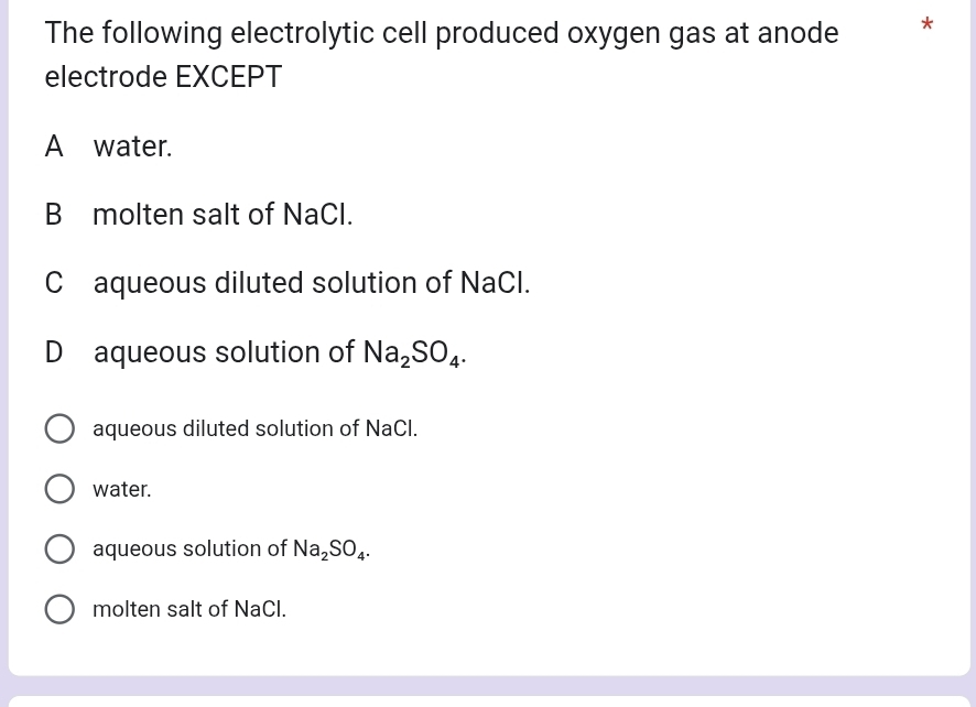 The following electrolytic cell produced oxygen gas at anode *
electrode EXCEPT
A water.
B molten salt of NaCl.
C aqueous diluted solution of NaCl.
D aqueous solution of Na_2SO_4.
aqueous diluted solution of NaCl.
water.
aqueous solution of Na_2SO_4.
molten salt of NaCl.