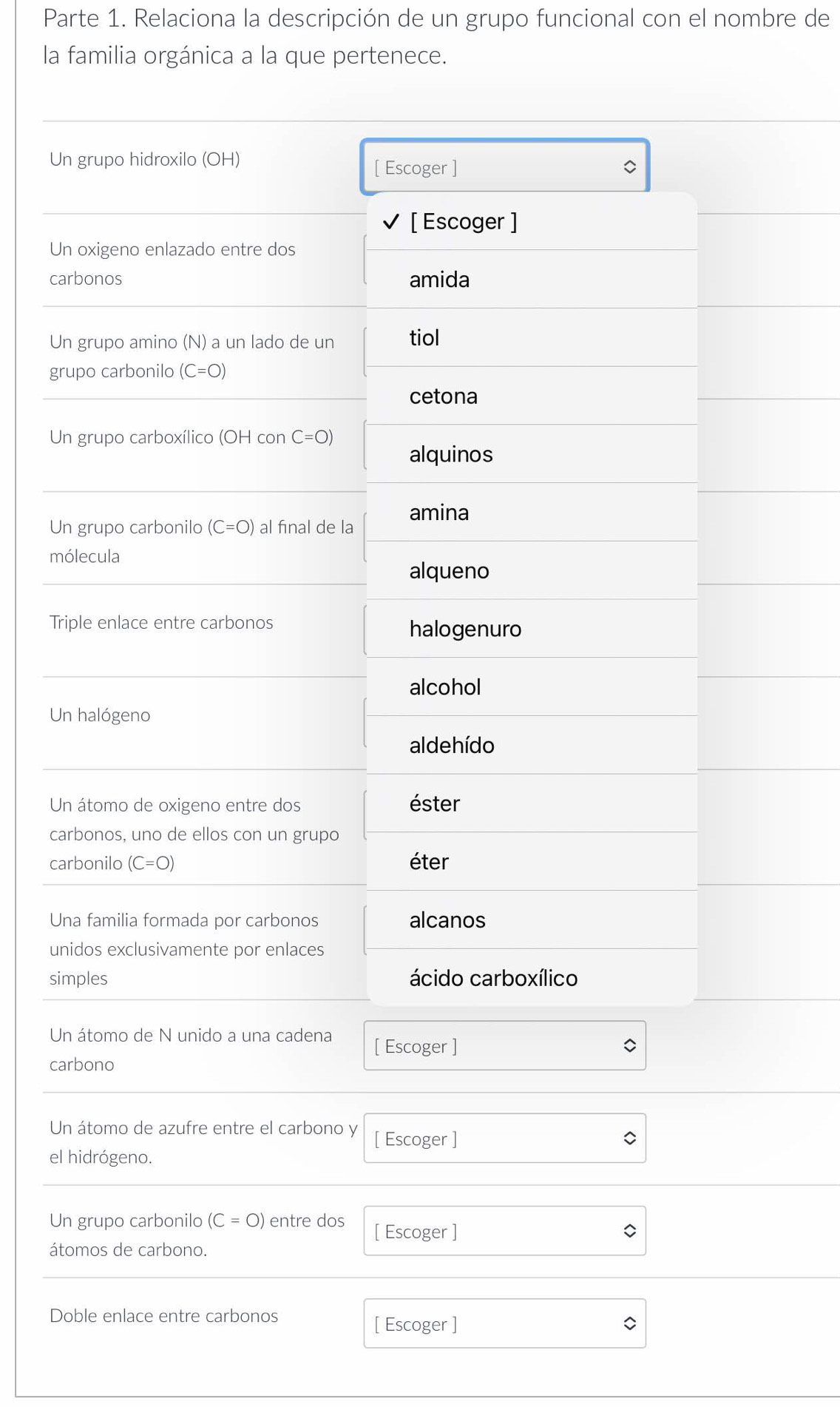 Parte 1. Relaciona la descripción de un grupo funcional con el nombre de
la familia orgánica a la que pertenece.
Un grupo hidroxilo (OH 1)
[ Escoger ]
[ Escoger ]
Un oxigeno enlazado entre dos
carbonos amida
Un grupo amino (N) a un lado de un tiol
grupo carbonilo (C=O)
cetona
Un grupo carboxílico (OH COI C=O)
alquinos
amina
Un grupo carbonilo (C=O) al final de la
mólecula
alqueno
Triple enlace entre carbonos
halogenuro
alcohol
Un halógeno
aldehído
Un átomo de oxigeno entre dos éster
carbonos, uno de ellos con un grupo
carbonilo (C=O) éter
Una familia formada por carbonos alcanos
unidos exclusivamente por enlaces
simples ácido carboxílico
Un átomo de N unido a una cadena [ Escoger ]
carbono
Un átomo de azufre entre el carbono y [ Escoger ]
el hidrógeno.
Un grupo carbonilo (C=O) entre dos [ Escoger ]
átomos de carbono.
Doble enlace entre carbonos [ Escoger ]