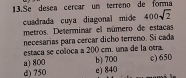 Se desea cercar un terreno de forma
cuadrada cuya diagonal mide 400sqrt(2)
metros. Determinar el número de estacas
necesarias para cercar dicho terreno. Si cada
estaca se coloca a 200 cm. una de la otra.
a) 800 d) 750 b) 700 e) 840 c) 650