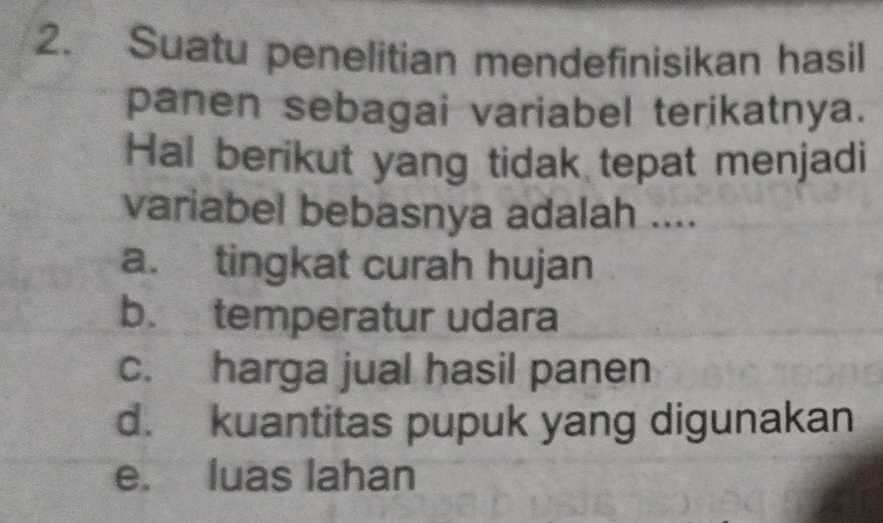 Suatu penelitian mendefinisikan hasil
panen sebagai variabel terikatnya.
Hal berikut yang tidak tepat menjadi
variabel bebasnya adalah ....
a. tingkat curah hujan
b. temperatur udara
c. harga jual hasil panen
d. kuantitas pupuk yang digunakan
e. luas lahan