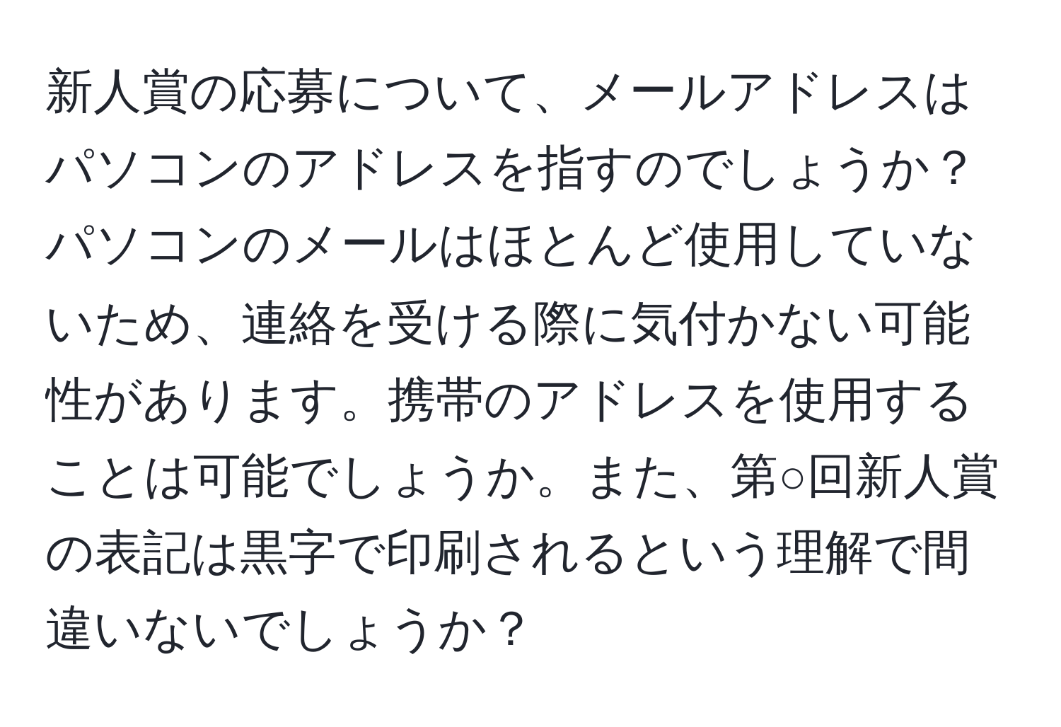 新人賞の応募について、メールアドレスはパソコンのアドレスを指すのでしょうか？パソコンのメールはほとんど使用していないため、連絡を受ける際に気付かない可能性があります。携帯のアドレスを使用することは可能でしょうか。また、第○回新人賞の表記は黒字で印刷されるという理解で間違いないでしょうか？