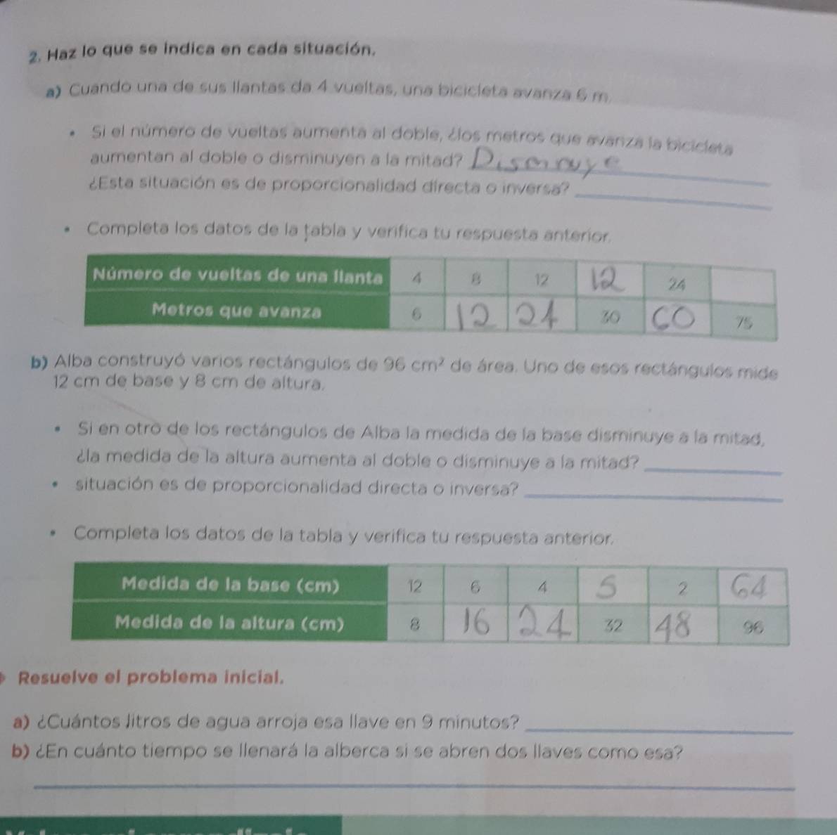 Haz lo que se indica en cada situación. 
a) Cuando una de sus llantas da 4 vueltas, una bicicleta avanza 6 m
Si el número de vueltas aumenta al doble, ¿los metros que avanza la bicicieta 
aumentan al doble o disminuyen a la mitad?_ 
¿Esta situación es de proporcionalidad directa o inversa? 
_ 
Completa los datos de la țabla y verifica tu respuesta anterior. 
b) Alba construyó varios rectángulos de 96cm^2 de área. Uno de esos rectángulos mide
12 cm de base y 8 cm de altura. 
Si en otro de los rectángulos de Alba la medida de la base disminuye a la mitad, 
¿la medida de la altura aumenta al doble o disminuye a la mitad?_ 
situación es de proporcionalidad directa o inversa?_ 
Completa los datos de la tabla y verifica tu respuesta anterior. 
Resuelve el problema inicial. 
a) ¿Cuántos litros de agua arroja esa llave en 9 minutos?_ 
b) ¿En cuánto tiempo se llenará la alberca si se abren dos llaves como esa? 
_