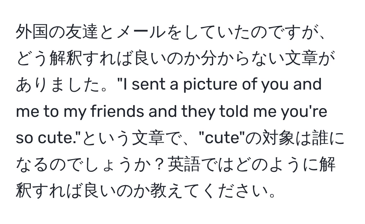 外国の友達とメールをしていたのですが、どう解釈すれば良いのか分からない文章がありました。"I sent a picture of you and me to my friends and they told me you're so cute."という文章で、"cute"の対象は誰になるのでしょうか？英語ではどのように解釈すれば良いのか教えてください。