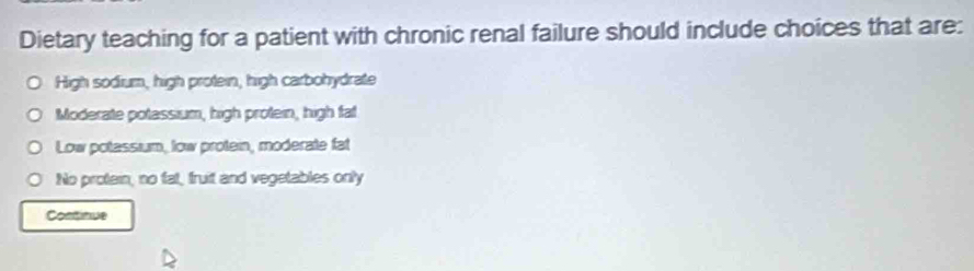 Dietary teaching for a patient with chronic renal failure should include choices that are:
High sodium, high protein, high carbohydrate
Moderate potassium, high protein, high fat
Low potassium, low protein, moderate fat
No protain, no fat, fruit and vegetables only
Continue