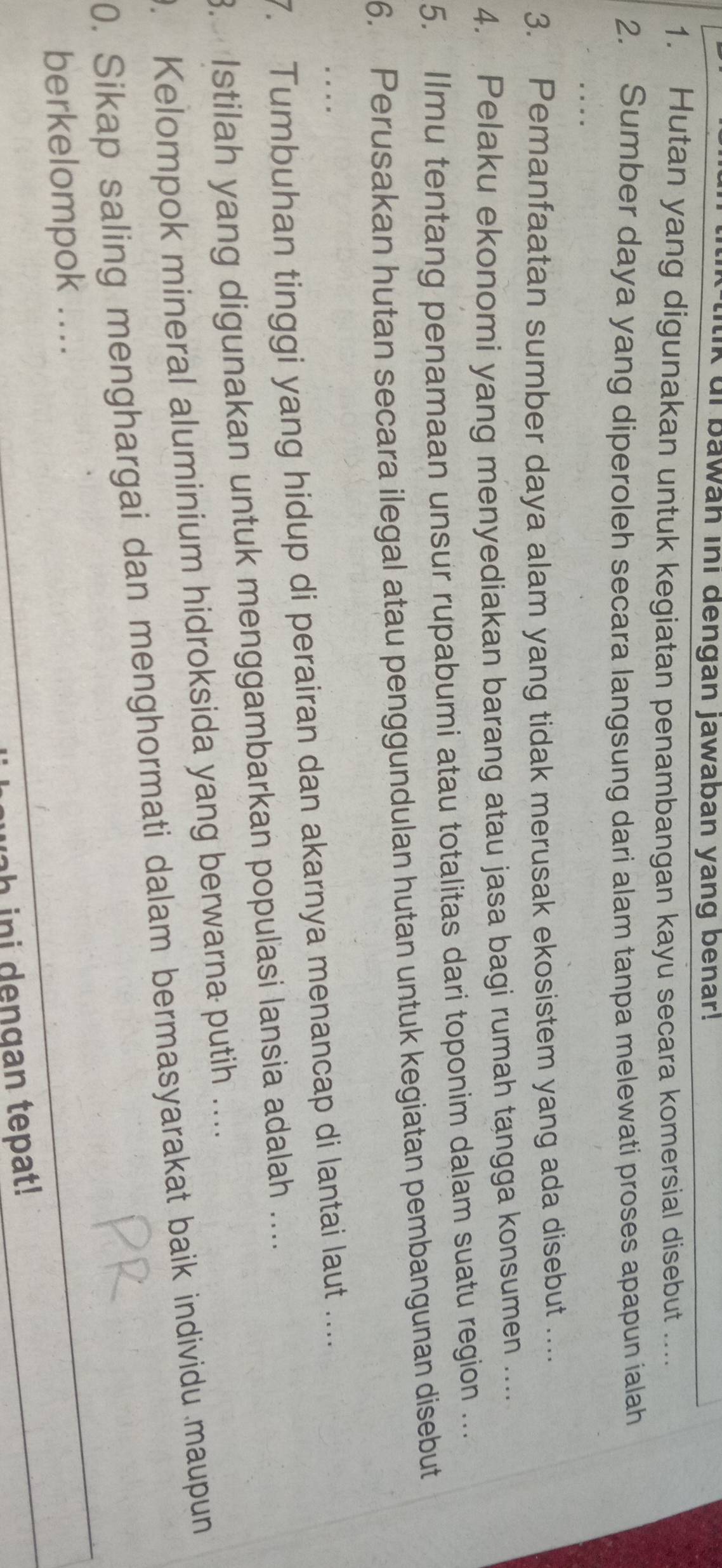 ui bawah ini dengan jawaban yang benar! 
1. Hutan yang digunakan untuk kegiatan penambangan kayu secara komersial disebut .... 
2. Sumber daya yang diperoleh secara langsung dari alam tanpa melewati proses apapun ialah 
. 
3. Pemanfaatan sumber daya alam yang tidak merusak ekosistem yang ada disebut .... 
4. Pelaku ekonomi yang menyediakan barang atau jasa bagi rumah tangga konsumen .... 
5. Ilmu tentang penamaan unsur rupabumi atau totalitas dari toponim dalam suatu region ... 
6. Perusakan hutan secara ilegal atau penggundulan hutan untuk kegiatan pembangunan disebut 
7. Tumbuhan tinggi yang hidup di perairan dan akarnya menancap di lantai laut .... 
. Istilah yang digunakan untuk menggambarkan popuľasi lansia adalah .... 
. Kelompok mineral aluminium hidroksida yang berwarna putih … 
0. Sikap saling menghargai dan menghormati dalam bermasyarakat baik individu maupun 
berkelompok .... 
h ini dengan tepat!