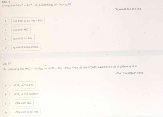 Cho quá trình Fe^(2+)to Fe^(3+)+1e , quá trình này còn được gọi là
Chọn một đáp án đứng
A quá trình tự oxi hóa - khử.
B quá trình khử.
C quá trình oxi hóạ.
D quá trình nhận proton.
Câu 17
Cho phản ứng sau: MnO_2+4HCl_5kxrightarrow ?MnCl_2+Cl_2+2H_2O Nhận xét nào dưới đây sai khi nhận xét về phản ứng trên?
Chọn một đáp án đúng
A MnO_2 là chất khử.
B MnO_2 là chất oxi hóa
C HCI là chất khử
D HCI là chất bị oxi hóa