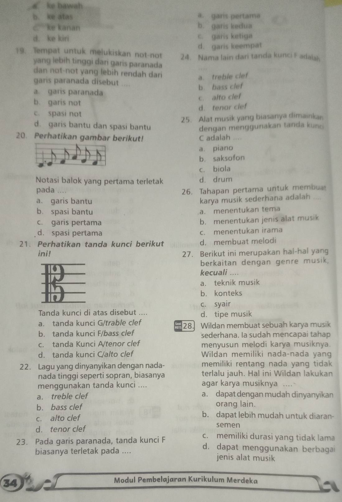 a ke bawah
b. ke atas a. garis pertama
c. ke kanan b. garis kedua
d. ke kiri c. garis ketiga
d. garis keempat
19. Tempat untuk melukiskan not-not 24. Nama lain dari tanda kunci F adalah
yang lebih tinggi dari garis paranada
dan not-not yang lebih rendah dari
a. treble clef
garis paranada disebut ....
a. garis paranada b. bass clef
c. alto clef
b. garis not
c. spasi not d. tenor cief
25. Alat musik yang biasanya dimainkan
d. garis bantu dan spasi bantu dengan menggunakan tanda kunci
20. Perhatikan gambar berikut! C adalah ....
a. piano
b. saksofon
c. biola
Notasi balok yang pertama terletak d. drum
pada …. 26. Tahapan pertama untuk membua
a. garis bantu
karya musik sederhana adalah ....
b. spasi bantu
a. menentukan tema
c. garis pertama
b. menentukan jenis alat musik
d. spasi pertama
c. menentukan irama
21. Perhatikan tanda kunci berikut d. membuat melodi
ini! 27. Berikut ini merupakan hal-hal yang
berkaitan dengan genre musik,
kecuali ....
a. teknik musik
b. konteks
c. syair
Tanda kunci di atas disebut ....
d. tipe musik
a. tanda kunci G/trable clef
ars 28. Wildan membuat sebuah karya musik
b. tanda kunci F/bass clef sederhana. Ia sudah mencapai tahap
c. tanda Kunci A/tenor clef menyusun melodi karya musiknya.
d. tanda kunci C/alto clef Wildan memiliki nada-nada yang
22. Lagu yang dinyanyikan dengan nada- memiliki rentang nada yang tidak
nada tinggi seperti sopran, biasanya terlalu jauh. Hal ini Wildan lakukan
menggunakan tanda kunci .... agar karya musiknya ....
a. treble clef a. dapat dengan mudah dinyanyikan
b. bass clef
orang lain.
b. dapat lebih mudah untuk diaran-
c. alto clef semen
d. tenor clef c. memiliki durasi yang tidak lama
23. Pada garis paranada, tanda kunci F d. dapat menggunakan berbagai
biasanya terletak pada .... jenis alat musik
34
Modul Pembelajaran Kurikulum Merdeka