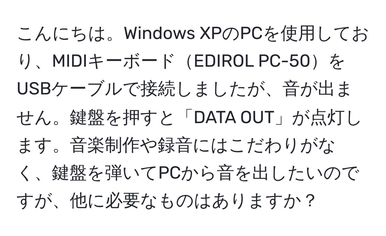 こんにちは。Windows XPのPCを使用しており、MIDIキーボードEDIROL PC-50をUSBケーブルで接続しましたが、音が出ません。鍵盤を押すと「DATA OUT」が点灯します。音楽制作や録音にはこだわりがなく、鍵盤を弾いてPCから音を出したいのですが、他に必要なものはありますか？